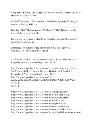 Cheyenne, Kiowa, and Arapaho warriors led by Comanche Chief
Quanah Parker attacked
the buffalo camp. The camp was inhabited by only 28 Anglo
men - including William
Barclay “Bat” Masterson and William “Billy” Dixon – at the
time of the attack; but, the
Indian warriors were virtually defenseless against the hunters’
superior weapons. An
estimated 70 Indians were killed and Chief Parker was
wounded.38 The Second Battle of
35 Weiser, Kathy, “Hutchinson County – Panhandle Frontier,”
Legends of America (online), June, 2013.
http://www.legendsofamerica.com/tx-hutchinsoncounty.html
36 Weiser, Kathy, “Adobe Walls – Buffalo and Battles,”
Legends of America (online), June, 2016.
http://www.legendsofamerica.com/tx-
adobewalls.html#First%20Battle%20of%20Adobe%20Walls
37 Ibid.
38 Ibid.
http://www.legendsofamerica.com/tx-mainpage.html
http://www.legendsofamerica.com/na-commanche.html
http://www.legendsofamerica.com/na-cheyenne.html
http://www.legendsofamerica.com/na-kiowa.html
http://www.legendsofamerica.com/na-arapaho.html
http://www.legendsofamerica.com/na-commanche.html
http://www.legendsofamerica.com/na-quanahparker.html
http://www.legendsofamerica.com/we-huntbuffaloroosevelt.html
 