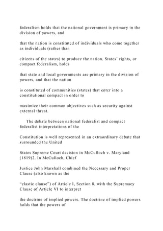 federalism holds that the national government is primary in the
division of powers, and
that the nation is constituted of individuals who come together
as individuals (rather than
citizens of the states) to produce the nation. States’ rights, or
compact federalism, holds
that state and local governments are primary in the division of
powers, and that the nation
is constituted of communities (states) that enter into a
constitutional compact in order to
maximize their common objectives such as security against
external threat.
The debate between national federalist and compact
federalist interpretations of the
Constitution is well represented in an extraordinary debate that
surrounded the United
States Supreme Court decision in McCulloch v. Maryland
(1819)2. In McCulloch, Chief
Justice John Marshall combined the Necessary and Proper
Clause (also known as the
“elastic clause”) of Article I, Section 8, with the Supremacy
Clause of Article VI to interpret
the doctrine of implied powers. The doctrine of implied powers
holds that the powers of
 