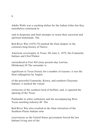 8
Adobe Walls was a crushing defeat for the Indian tribes but they
nonetheless continued to
raid in desperate and final attempts to retain their ancestral and
spiritual homelands. The
Red River War (1874-75) marked the final chapter in the
centuries-long history of Native
American sovereignty in Texas. On June 2, 1875, the Comanche
Indians and Chief Parker
surrendered at Fort Sill (near present-day Lawton,
Oklahoma).39 The surrender is
significant to Texas history for a number of reasons: it was the
final subjugation by Anglos
of the powerful Comanche, Kiowa, and southern Cheyenne
Indians; it marked the virtual
extinction of the southern herd of buffalo; and, it signaled the
opening of the Texas
Panhandle to white settlement and the accompanying West
Texas ranching industry.40 The
Red River War also resulted in the final relocation of the
Southern Plains Indians onto
reservations as the United States government forced the last
Indians living east of the
 
