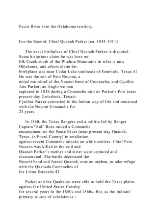 Pecos River into the Oklahoma territory.
For the Record: Chief Quanah Parker (ca. 1845-1911)
The exact birthplace of Chief Quanah Parker is disputed.
Some historians claim he was born on
Elk Creek south of the Wichita Mountains in what is now
Oklahoma, and others claim his
birthplace was near Cedar Lake southeast of Seminole, Texas.41
He was the son of Peta Nocona, a
noted war chief of the Noconi band of Comanche, and Cynthia
Ann Parker, an Anglo woman
captured in 1836 during a Comanche raid on Parker's Fort (near
present-day Groesbeck, Texas).
Cynthia Parker converted to the Indian way of life and remained
with the Noconi Comanche for
24 years.
In 1860, the Texas Rangers and a militia led by Ranger
Captain “Sul” Ross raided a Comanche
encampment on the Pease River (near present-day Quanah,
Texas, in Foard County) in retaliation
against recent Comanche attacks on white settlers. Chief Peta
Nocona was killed in the raid and
Quanah Parker’s mother and sister were captured and
incarcerated. The battle decimated the
Noconi band and forced Quanah, now an orphan, to take refuge
with the Quahada Comanches of
the Llano Estacado.42
Parker and the Quahadas were able to hold the Texas plains
against the United States Cavalry
for several years in the 1850s and 1860s. But, as the Indians’
primary source of subsistence –
 