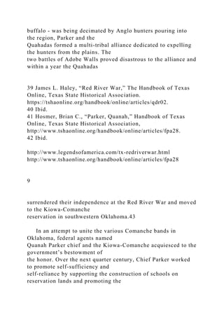 buffalo - was being decimated by Anglo hunters pouring into
the region, Parker and the
Quahadas formed a multi-tribal alliance dedicated to expelling
the hunters from the plains. The
two battles of Adobe Walls proved disastrous to the alliance and
within a year the Quahadas
39 James L. Haley, “Red River War,” The Handbook of Texas
Online, Texas State Historical Association.
https://tshaonline.org/handbook/online/articles/qdr02.
40 Ibid.
41 Hosmer, Brian C., “Parker, Quanah,” Handbook of Texas
Online, Texas State Historical Association,
http://www.tshaonline.org/handbook/online/articles/fpa28.
42 Ibid.
http://www.legendsofamerica.com/tx-redriverwar.html
http://www.tshaonline.org/handbook/online/articles/fpa28
9
surrendered their independence at the Red River War and moved
to the Kiowa-Comanche
reservation in southwestern Oklahoma.43
In an attempt to unite the various Comanche bands in
Oklahoma, federal agents named
Quanah Parker chief and the Kiowa-Comanche acquiesced to the
government’s bestowment of
the honor. Over the next quarter century, Chief Parker worked
to promote self-sufficiency and
self-reliance by supporting the construction of schools on
reservation lands and promoting the
 