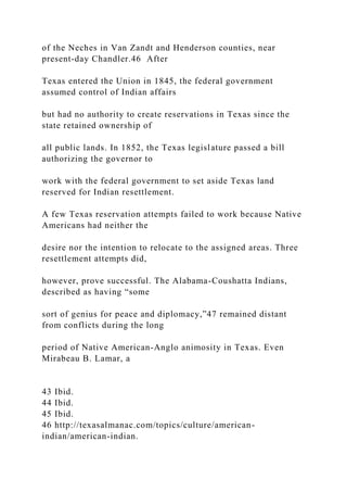 of the Neches in Van Zandt and Henderson counties, near
present-day Chandler.46 After
Texas entered the Union in 1845, the federal government
assumed control of Indian affairs
but had no authority to create reservations in Texas since the
state retained ownership of
all public lands. In 1852, the Texas legislature passed a bill
authorizing the governor to
work with the federal government to set aside Texas land
reserved for Indian resettlement.
A few Texas reservation attempts failed to work because Native
Americans had neither the
desire nor the intention to relocate to the assigned areas. Three
resettlement attempts did,
however, prove successful. The Alabama-Coushatta Indians,
described as having “some
sort of genius for peace and diplomacy,”47 remained distant
from conflicts during the long
period of Native American-Anglo animosity in Texas. Even
Mirabeau B. Lamar, a
43 Ibid.
44 Ibid.
45 Ibid.
46 http://texasalmanac.com/topics/culture/american-
indian/american-indian.
 