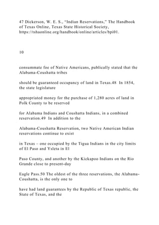 47 Dickerson, W. E. S., “Indian Reservations,” The Handbook
of Texas Online, Texas State Historical Society,
https://tshaonline.org/handbook/online/articles/bpi01.
10
consummate foe of Native Americans, publically stated that the
Alabama-Coushatta tribes
should be guaranteed occupancy of land in Texas.48 In 1854,
the state legislature
appropriated money for the purchase of 1,280 acres of land in
Polk County to be reserved
for Alabama Indians and Coushatta Indians, in a combined
reservation.49 In addition to the
Alabama-Coushatta Reservation, two Native American Indian
reservations continue to exist
in Texas – one occupied by the Tigua Indians in the city limits
of El Paso and Ysleta in El
Paso County, and another by the Kickapoo Indians on the Rio
Grande close to present-day
Eagle Pass.50 The oldest of the three reservations, the Alabama-
Coushatta, is the only one to
have had land guarantees by the Republic of Texas republic, the
State of Texas, and the
 