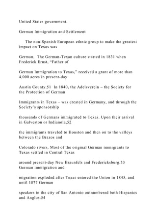 United States government.
German Immigration and Settlement
The non-Spanish European ethnic group to make the greatest
impact on Texas was
German. The German-Texan culture started in 1831 when
Frederick Ernst, “Father of
German Immigration to Texas,” received a grant of more than
4,000 acres in present-day
Austin County.51 In 1840, the Adelsverein – the Society for
the Protection of German
Immigrants in Texas – was created in Germany, and through the
Society’s sponsorship
thousands of Germans immigrated to Texas. Upon their arrival
in Galveston or Indianola,52
the immigrants traveled to Houston and then on to the valleys
between the Brazos and
Colorado rivers. Most of the original German immigrants to
Texas settled in Central Texas
around present-day New Braunfels and Fredericksburg.53
German immigration and
migration exploded after Texas entered the Union in 1845, and
until 1877 German
speakers in the city of San Antonio outnumbered both Hispanics
and Anglos.54
 