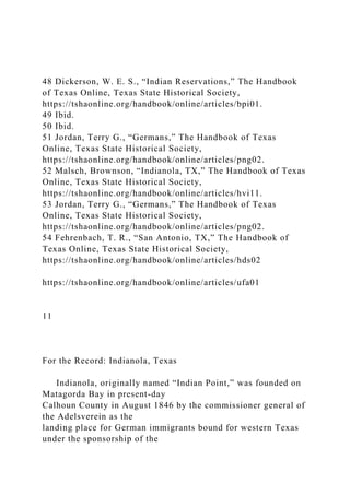 48 Dickerson, W. E. S., “Indian Reservations,” The Handbook
of Texas Online, Texas State Historical Society,
https://tshaonline.org/handbook/online/articles/bpi01.
49 Ibid.
50 Ibid.
51 Jordan, Terry G., “Germans,” The Handbook of Texas
Online, Texas State Historical Society,
https://tshaonline.org/handbook/online/articles/png02.
52 Malsch, Brownson, “Indianola, TX,” The Handbook of Texas
Online, Texas State Historical Society,
https://tshaonline.org/handbook/online/articles/hvi11.
53 Jordan, Terry G., “Germans,” The Handbook of Texas
Online, Texas State Historical Society,
https://tshaonline.org/handbook/online/articles/png02.
54 Fehrenbach, T. R., “San Antonio, TX,” The Handbook of
Texas Online, Texas State Historical Society,
https://tshaonline.org/handbook/online/articles/hds02
https://tshaonline.org/handbook/online/articles/ufa01
11
For the Record: Indianola, Texas
Indianola, originally named “Indian Point,” was founded on
Matagorda Bay in present-day
Calhoun County in August 1846 by the commissioner general of
the Adelsverein as the
landing place for German immigrants bound for western Texas
under the sponsorship of the
 