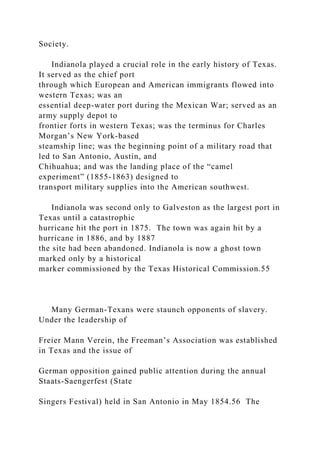 Society.
Indianola played a crucial role in the early history of Texas.
It served as the chief port
through which European and American immigrants flowed into
western Texas; was an
essential deep-water port during the Mexican War; served as an
army supply depot to
frontier forts in western Texas; was the terminus for Charles
Morgan’s New York-based
steamship line; was the beginning point of a military road that
led to San Antonio, Austin, and
Chihuahua; and was the landing place of the “camel
experiment” (1855-1863) designed to
transport military supplies into the American southwest.
Indianola was second only to Galveston as the largest port in
Texas until a catastrophic
hurricane hit the port in 1875. The town was again hit by a
hurricane in 1886, and by 1887
the site had been abandoned. Indianola is now a ghost town
marked only by a historical
marker commissioned by the Texas Historical Commission.55
Many German-Texans were staunch opponents of slavery.
Under the leadership of
Freier Mann Verein, the Freeman’s Association was established
in Texas and the issue of
German opposition gained public attention during the annual
Staats-Saengerfest (State
Singers Festival) held in San Antonio in May 1854.56 The
 