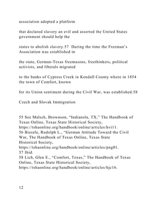 association adopted a platform
that declared slavery an evil and asserted the United States
government should help the
states to abolish slavery.57 During the time the Freeman’s
Association was established in
the state, German-Texas freemasons, freethinkers, political
activists, and liberals migrated
to the banks of Cypress Creek in Kendall County where in 1854
the town of Comfort, known
for its Union sentiment during the Civil War, was established.58
Czech and Slovak Immigration
55 See Malsch, Brownson, “Indianola, TX,” The Handbook of
Texas Online, Texas State Historical Society,
https://tshaonline.org/handbook/online/articles/hvi11.
56 Biesele, Rudolph L., “German Attitude Toward the Civil
War, The Handbook of Texas Online, Texas State
Historical Society,
https://tshaonline.org/handbook/online/articles/png01.
57 Ibid.
58 Lich, Glen E., “Comfort, Texas,” The Handbook of Texas
Online, Texas State Historical Society,
https://tshaonline.org/handbook/online/articles/hjc16.
12
 