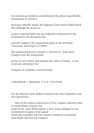 the national government extend beyond the powers specifically
enumerated in Article I,
Section 8. Briefly stated, the Supreme Court held in McCulloch
that although the power to
create a national bank was not explicitly enumerated in the
Constitution, the document did
provide Congress the enumerated power to do all things
“necessary and proper” to fulfill
the enumerated powers (Article I, Section 8). And, since
Congress has the enumerated
power to coin money and regulate the value of money, it was
necessary and proper for
Congress to establish a national bank.
2 McCulloch v. Maryland, 17 U.S. 316 (1819).
For the Record: Early Debates between the Anti-Federalists and
the Federalists3
One of the earliest expressions of the compact federalist idea
in United States history was
made by Dr. John Witherspoon, a New Jersey delegate to the
Continental Congress who argued
before the assembly that the colonies should be considered
individuals and that the Congress
 