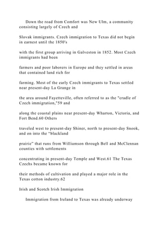 Down the road from Comfort was New Ulm, a community
consisting largely of Czech and
Slovak immigrants. Czech immigration to Texas did not begin
in earnest until the 1850's
with the first group arriving in Galveston in 1852. Most Czech
immigrants had been
farmers and poor laborers in Europe and they settled in areas
that contained land rich for
farming. Most of the early Czech immigrants to Texas settled
near present-day La Grange in
the area around Fayetteville, often referred to as the "cradle of
Czech immigration,"59 and
along the coastal plains near present-day Wharton, Victoria, and
Fort Bend.60 Others
traveled west to present-day Shiner, north to present-day Snook,
and on into the “blackland
prairie” that runs from Williamson through Bell and McClennan
counties with settlements
concentrating in present-day Temple and West.61 The Texas
Czechs became known for
their methods of cultivation and played a major role in the
Texas cotton industry.62
Irish and Scotch Irish Immigration
Immigration from Ireland to Texas was already underway
 