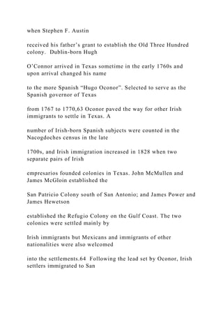 when Stephen F. Austin
received his father’s grant to establish the Old Three Hundred
colony. Dublin-born Hugh
O’Connor arrived in Texas sometime in the early 1760s and
upon arrival changed his name
to the more Spanish “Hugo Oconor”. Selected to serve as the
Spanish governor of Texas
from 1767 to 1770,63 Oconor paved the way for other Irish
immigrants to settle in Texas. A
number of Irish-born Spanish subjects were counted in the
Nacogdoches census in the late
1700s, and Irish immigration increased in 1828 when two
separate pairs of Irish
empresarios founded colonies in Texas. John McMullen and
James McGloin established the
San Patricio Colony south of San Antonio; and James Power and
James Hewetson
established the Refugio Colony on the Gulf Coast. The two
colonies were settled mainly by
Irish immigrants but Mexicans and immigrants of other
nationalities were also welcomed
into the settlements.64 Following the lead set by Oconor, Irish
settlers immigrated to San
 