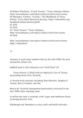 59 Robert Plocheck, “Czech Texans,” Texas Almanac Online,
http://texasalmanac.com/topics/culture/czech/czech-texans.
60 Machann, Clinton, “Czechs,” The Handbook of Texas
Online, Texas State Historical Society, https://tshaonline.org/
handbook/online/articles/plc02
61 Ibid.
62 Ibid.
63 “Irish Texans,” Texas Almanac,
http://texasalmanac.com/topics/culture/irish/irish-texans
64 Ibid.
http://texasalmanac.com/topics/culture/czech/czech-texans
https://tshaonline/
13
Antonio in such large numbers that by the mid-1800s the area
around the Alamo was
dubbed (and is still referred to as) “Irish Flats”.65
Texas history is filled with an impressive list of Texans
descending from Irish, Scottish,
or Scotch-Irish ancestry including Sam Houston, Stephen F.
Austin, Davy Crockett, and Jim
Bowie.66 Scottish immigration particularly increased in the
late 1800s after ranching came
to define the state’s economy with “eager and ambitious Scots
[coming] directly from
Edinburgh and Aberdeen to raise cattle and build railroads –
 