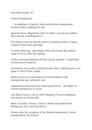 and make money”.67
French Immigration
In addition to English, Irish and Scottish immigration,
French settlers immigrated into
Spanish Texas. Beginning with La Salle’s arrival near Sabine
Pass and the establishment of
Fort Saint Louis,68 French settlers including Creoles, Cajuns,
refugees from slave uprisings
in Santo Domingo, and emigres from the French Revolution
came to Texas after the signing
of the Louisiana Purchase.69 The “pirate republic” established
on Galveston Island by
Frenchman Jean Lafitte contained more than 1,000 persons at its
peak in 1818,70 but Lafitte
held no interest in assisting his French brethren with
immigration and settlement and
remained focused on his privateering business. The father of
French immigration to Texas
was Henri Castro, who in 1844 founded a French settlement
now known as Castroville.
Born in Landes, France, Castro’s family descended from
Portuguese Jews who had fled to
France after the inception of the Spanish Inquisition. Castro
immigrated to the United
 