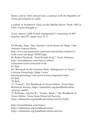States, and in 1842 entered into a contract with the Republic of
Texas government to settle
a colony in Southwest Texas on the Medina River. From 1843 to
1847, Castro brought to
Texas almost 2,000 French immigrants71 consisting of 485
families and 457 single men.72 A
65 Moody, Joan, “San Antonio’s Irish Roots are Deep,” San
Antonio Express-News,
http://www.mysanantonio.com/news/article/San-Antonio-s-
Irish-roots-are-deep-788955.php
66 Robert Plocheck, “Scot/Scotch-Irish,” Texas Almanac,
http://texasalmanac.com/topics/culture/
scotscotch-irish/scotscotch-irish.
67 Ibid.
68 “Research in the Lonestar State: Immigration to Texas,”
Lonestar Geneology, httpp://www.
lonestargenealogy.com/courses/texas/migration.html.
69 Ibid.
70 Ibid.
71 “French”, The Handbook of Texas Online, Texas State
Historical Society, https://tshaonline.org/handbook/online
/articles/ pmf01.
72 Williams, Amelia W., “Castro, Henri,” The Handbook of
Texas Online, Texas State Historical Society,
https://tshaonline.org/handbook/online/articles/fca93.
http://texasalmanac.com/topics/
https://tshaonline.org/handbook/online
https://tshaonline.org/handbook/online/articles/
 