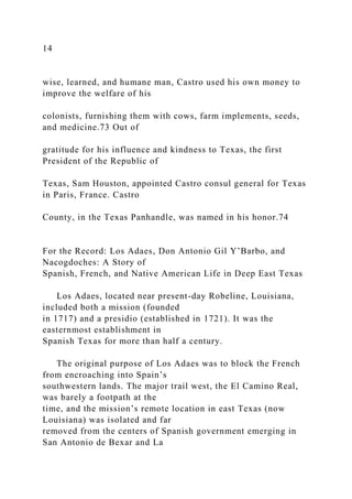 14
wise, learned, and humane man, Castro used his own money to
improve the welfare of his
colonists, furnishing them with cows, farm implements, seeds,
and medicine.73 Out of
gratitude for his influence and kindness to Texas, the first
President of the Republic of
Texas, Sam Houston, appointed Castro consul general for Texas
in Paris, France. Castro
County, in the Texas Panhandle, was named in his honor.74
For the Record: Los Adaes, Don Antonio Gil Y’Barbo, and
Nacogdoches: A Story of
Spanish, French, and Native American Life in Deep East Texas
Los Adaes, located near present-day Robeline, Louisiana,
included both a mission (founded
in 1717) and a presidio (established in 1721). It was the
easternmost establishment in
Spanish Texas for more than half a century.
The original purpose of Los Adaes was to block the French
from encroaching into Spain’s
southwestern lands. The major trail west, the El Camino Real,
was barely a footpath at the
time, and the mission’s remote location in east Texas (now
Louisiana) was isolated and far
removed from the centers of Spanish government emerging in
San Antonio de Bexar and La
 
