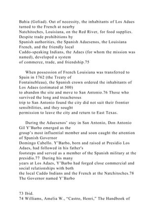 Bahia (Goliad). Out of necessity, the inhabitants of Los Adaes
turned to the French at nearby
Natchitoches, Louisiana, on the Red River, for food supplies.
Despite trade prohibitions by
Spanish authorities, the Spanish Adaesenos, the Louisiana
French, and the friendly local
Caddo-speaking Indians, the Adaes (for whom the mission was
named), developed a system
of commerce, trade, and friendship.75
When possession of French Louisiana was transferred to
Spain in 1762 (the Treaty of
Fontainebleau), the Spanish crown ordered the inhabitants of
Los Adaes (estimated at 500)
to abandon the site and move to San Antonio.76 Those who
survived the long and treacherous
trip to San Antonio found the city did not suit their frontier
sensibilities, and they sought
permission to leave the city and return to East Texas.
During the Adaesenos’ stay in San Antonio, Don Antonio
Gil Y’Barbo emerged as the
group’s most influential member and soon caught the attention
of Spanish Governor
Domingo Cabello. Y’Barbo, born and raised at Presidio Los
Adaes, had followed in his father's
footsteps and served as a member of the Spanish military at the
presidio.77 During his many
years at Los Adaes, Y’Barbo had forged close commercial and
social relationships with both
the local Caddo Indians and the French at the Natchitoches.78
The Governor named Y’Barbo
73 Ibid.
74 Williams, Amelia W., “Castro, Henri,” The Handbook of
 