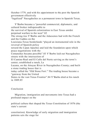 October 1779, and with his appointment to the post the Spanish
government effectively
“legalized” Nacogdoches as a permanent town in Spanish Texas.
Y’Barbo became a “powerful commercial, diplomatic, and
cultural broker indispensable to
the survival of Spanish colonization in East Texas amidst
perpetual warfare to the west”.82
The strong ties Y’Barbo and the Adaesenos had with the French
and the Caddos on the
Louisiana-Texas borderlands “played an instrumental role in the
reversal of Spanish policy
toward the Lipan Apaches and laid the foundation upon which
peace negotiations with the
Comanches became possible”.83 Y’Barbo laid out Nacogdoches
streets with the intersection of
El Camino Real and El Calle del Norte serving as the town’s
center; established a ranch, La
Lucana, on the Attoyac River in Nacogdoches County; and built
a stone trading house that is
today called the “Old Stone Fort.” The trading house became a
“gateway from the United
States to the vast Texas Frontier”.84 Y’Barbo died at his ranch
in 1809.85
Conclusion
Migration, immigration and movements into Texas had a
profound impact on the
political culture that shaped the Texas Constitution of 1876 (the
state’s current
constitution). Knowledge of early migration and immigration
patterns sets the stage for
 