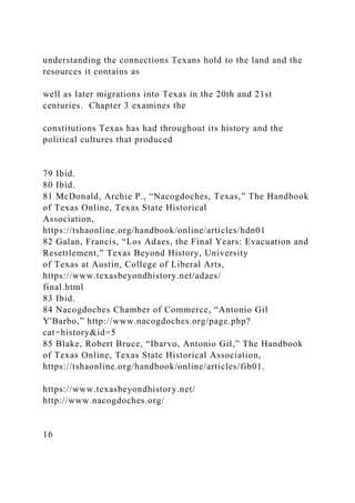 understanding the connections Texans hold to the land and the
resources it contains as
well as later migrations into Texas in the 20th and 21st
centuries. Chapter 3 examines the
constitutions Texas has had throughout its history and the
political cultures that produced
79 Ibid.
80 Ibid.
81 McDonald, Archie P., “Nacogdoches, Texas,” The Handbook
of Texas Online, Texas State Historical
Association,
https://tshaonline.org/handbook/online/articles/hdn01
82 Galan, Francis, “Los Adaes, the Final Years: Evacuation and
Resettlement,” Texas Beyond History, University
of Texas at Austin, College of Liberal Arts,
https://www.texasbeyondhistory.net/adaes/
final.html
83 Ibid.
84 Nacogdoches Chamber of Commerce, “Antonio Gil
Y'Barbo,” http://www.nacogdoches.org/page.php?
cat=history&id=5
85 Blake, Robert Bruce, “Ibarvo, Antonio Gil,” The Handbook
of Texas Online, Texas State Historical Association,
https://tshaonline.org/handbook/online/articles/fib01.
https://www.texasbeyondhistory.net/
http://www.nacogdoches.org/
16
 