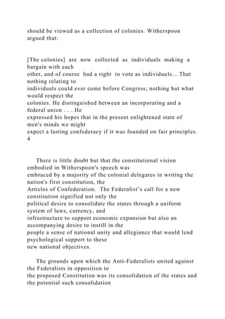 should be viewed as a collection of colonies. Witherspoon
argued that:
[The colonies] are now collected as individuals making a
bargain with each
other, and of course had a right to vote as individuals... That
nothing relating to
individuals could ever come before Congress; nothing but what
would respect the
colonies. He distinguished between an incorporating and a
federal union . . . He
expressed his hopes that in the present enlightened state of
men's minds we might
expect a lasting confederacy if it was founded on fair principles.
4
There is little doubt but that the constitutional vision
embodied in Witherspoon's speech was
embraced by a majority of the colonial delegates in writing the
nation's first constitution, the
Articles of Confederation. The Federalist’s call for a new
constitution signified not only the
political desire to consolidate the states through a uniform
system of laws, currency, and
infrastructure to support economic expansion but also an
accompanying desire to instill in the
people a sense of national unity and allegiance that would lend
psychological support to these
new national objectives.
The grounds upon which the Anti-Federalists united against
the Federalists in opposition to
the proposed Constitution was its consolidation of the states and
the potential such consolidation
 