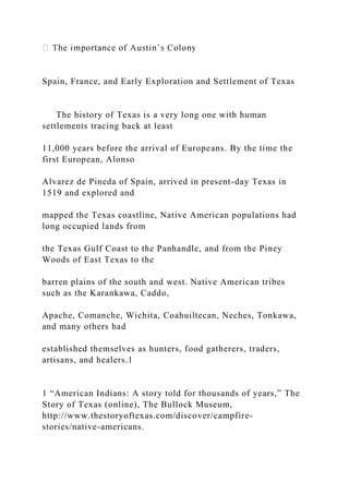 Spain, France, and Early Exploration and Settlement of Texas
The history of Texas is a very long one with human
settlements tracing back at least
11,000 years before the arrival of Europeans. By the time the
first European, Alonso
Alvarez de Pineda of Spain, arrived in present-day Texas in
1519 and explored and
mapped the Texas coastline, Native American populations had
long occupied lands from
the Texas Gulf Coast to the Panhandle, and from the Piney
Woods of East Texas to the
barren plains of the south and west. Native American tribes
such as the Karankawa, Caddo,
Apache, Comanche, Wichita, Coahuiltecan, Neches, Tonkawa,
and many others had
established themselves as hunters, food gatherers, traders,
artisans, and healers.1
1 “American Indians: A story told for thousands of years,” The
Story of Texas (online), The Bullock Museum,
http://www.thestoryoftexas.com/discover/campfire-
stories/native-americans.
 