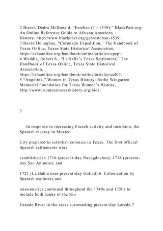 2 Birzer, Dedra McDonald, “Esteban (? - 1539),” BlackPast.org:
An Online Reference Guide to African American
History. http://www.blackpast.org/gah/esteban-1539.
3 David Donoghue, “Coronado Expedition,” The Handbook of
Texas Online, Texas State Historical Association,
https://tshaonline.org/handbook/online/articles/upcpt.
4 Weddle, Robert S., “La Salle’s Texas Settlement,” The
Handbook of Texas Online, Texas State Historical
Association,
https://tshaonline.org/handbook/online/articles/uel07.
5 “Angelina,” Women in Texas History: Ruthe Wingarten
Memorial Foundation for Texas Women’s History,
http://www.womenintexashistory.org/bios.
3
In response to increasing French activity and incursion, the
Spanish viceroy in Mexico
City prepared to establish colonies in Texas. The first official
Spanish settlements were
established in 1716 (present-day Nacogdoches); 1718 (present-
day San Antonio); and
1721 (La Bahia near present-day Goliad).6 Colonization by
Spanish explorers and
missionaries continued throughout the 1740s and 1750s to
include both banks of the Rio
Grande River in the areas surrounding present-day Laredo.7
 