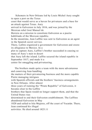 Schemers in New Orleans led by Louis Michel Aury sought
to open a port on the Texas
coast that would serve as a haven for privateers and a base for
an attack against Texas. Aury
arrived in Galveston in July 1816, and was joined by the
Mexican rebel José Manuel de
Herrera on a mission to constitute Galveston as a puerto
habilitado of the Mexican republic.
In the meantime, Jean Laffite was sent to Galveston as an agent
in the Spanish secret service.
There, Lafitte organized a government for Galveston and swore
its allegiance to Mexico. In a
plot to capture Aury, Laffite’s brother succeeded in causing so
many of Aury’s men to desert
that Aury left the island. Laffite secured the island republic in
September 1817, and made it a
center for smuggling and privateering.
The brothers made quite a team with the more adventurous
and conniving Jean handling
the matters of their privateering business and the more capable
Pierre managing intrigues
with Spanish officials and the brothers’ business arrangements
in New Orleans. After almost
three years of running the “Pirate Republic” of Galveston, it
became clear to the Laffite
brothers that Spain would no longer support them, and that the
United States was
determined to end their Galveston establishment. The Laffites
abandoned Galveston in May
1820 and sailed to Isla Mujeres, off the coast of Yucatán. There,
Jean continued his illegal
activities. He died around 1825.11
 