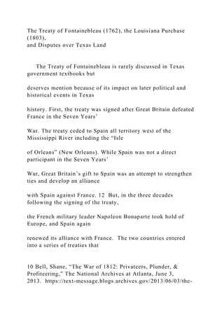 The Treaty of Fontainebleau (1762), the Louisiana Purchase
(1803),
and Disputes over Texas Land
The Treaty of Fontainebleau is rarely discussed in Texas
government textbooks but
deserves mention because of its impact on later political and
historical events in Texas
history. First, the treaty was signed after Great Britain defeated
France in the Seven Years’
War. The treaty ceded to Spain all territory west of the
Mississippi River including the “Isle
of Orleans” (New Orleans). While Spain was not a direct
participant in the Seven Years’
War, Great Britain’s gift to Spain was an attempt to strengthen
ties and develop an alliance
with Spain against France. 12 But, in the three decades
following the signing of the treaty,
the French military leader Napoleon Bonaparte took hold of
Europe, and Spain again
renewed its alliance with France. The two countries entered
into a series of treaties that
10 Bell, Shane, “The War of 1812: Privateers, Plunder, &
Profiteering,” The National Archives at Atlanta, June 3,
2013. https://text-message.blogs.archives.gov/2013/06/03/the-
 