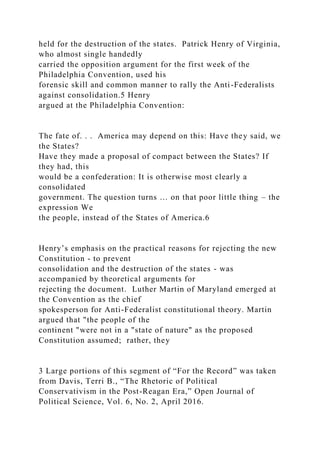 held for the destruction of the states. Patrick Henry of Virginia,
who almost single handedly
carried the opposition argument for the first week of the
Philadelphia Convention, used his
forensic skill and common manner to rally the Anti-Federalists
against consolidation.5 Henry
argued at the Philadelphia Convention:
The fate of. . . America may depend on this: Have they said, we
the States?
Have they made a proposal of compact between the States? If
they had, this
would be a confederation: It is otherwise most clearly a
consolidated
government. The question turns … on that poor little thing – the
expression We
the people, instead of the States of America.6
Henry’s emphasis on the practical reasons for rejecting the new
Constitution - to prevent
consolidation and the destruction of the states - was
accompanied by theoretical arguments for
rejecting the document. Luther Martin of Maryland emerged at
the Convention as the chief
spokesperson for Anti-Federalist constitutional theory. Martin
argued that "the people of the
continent "were not in a "state of nature" as the proposed
Constitution assumed; rather, they
3 Large portions of this segment of “For the Record” was taken
from Davis, Terri B., “The Rhetoric of Political
Conservativism in the Post-Reagan Era,” Open Journal of
Political Science, Vol. 6, No. 2, April 2016.
 