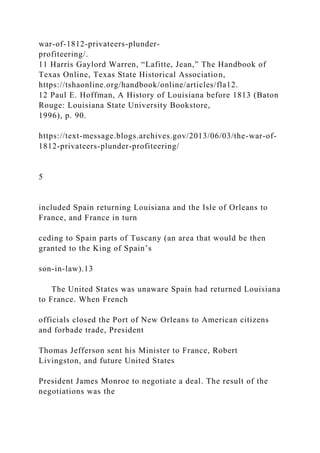 war-of-1812-privateers-plunder-
profiteering/.
11 Harris Gaylord Warren, “Lafitte, Jean,” The Handbook of
Texas Online, Texas State Historical Association,
https://tshaonline.org/handbook/online/articles/fla12.
12 Paul E. Hoffman, A History of Louisiana before 1813 (Baton
Rouge: Louisiana State University Bookstore,
1996), p. 90.
https://text-message.blogs.archives.gov/2013/06/03/the-war-of-
1812-privateers-plunder-profiteering/
5
included Spain returning Louisiana and the Isle of Orleans to
France, and France in turn
ceding to Spain parts of Tuscany (an area that would be then
granted to the King of Spain’s
son-in-law).13
The United States was unaware Spain had returned Louisiana
to France. When French
officials closed the Port of New Orleans to American citizens
and forbade trade, President
Thomas Jefferson sent his Minister to France, Robert
Livingston, and future United States
President James Monroe to negotiate a deal. The result of the
negotiations was the
 