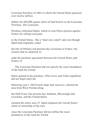 Louisiana Purchase of 1803 in which the United States paid just
over twelve million
dollars for 828,000 square miles of land known as the Louisiana
Territory. The Louisiana
Purchase infuriated Spain, which in turn filed a protest against
France for selling Louisiana
to the United States. But a “deal was a deal” and even though
Spain had originally ceded
the Isle of Orleans and present-day Louisiana to France, the
country had no authority to
undo the purchase agreement between the United States and
France.14
The Louisiana Purchase did not specify the exact boundaries
of the land the United
States gained in the purchase. (The Lewis and Clark expedition
did not begin until the
following year.) Old French maps had, however, charted the
area from West Florida along
the Gulf Coast into present day Alabama, Mississippi and
Louisiana, and the United States
claimed the entire area.15 Spain disputed the United States’
claim of ownership of the area
since the Louisiana Purchase did not define the exact
parameters of the land the United
 