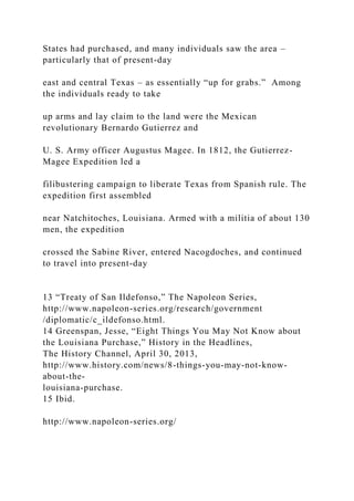 States had purchased, and many individuals saw the area –
particularly that of present-day
east and central Texas – as essentially “up for grabs.” Among
the individuals ready to take
up arms and lay claim to the land were the Mexican
revolutionary Bernardo Gutierrez and
U. S. Army officer Augustus Magee. In 1812, the Gutierrez-
Magee Expedition led a
filibustering campaign to liberate Texas from Spanish rule. The
expedition first assembled
near Natchitoches, Louisiana. Armed with a militia of about 130
men, the expedition
crossed the Sabine River, entered Nacogdoches, and continued
to travel into present-day
13 “Treaty of San Ildefonso,” The Napoleon Series,
http://www.napoleon-series.org/research/government
/diplomatic/c_ildefonso.html.
14 Greenspan, Jesse, “Eight Things You May Not Know about
the Louisiana Purchase,” History in the Headlines,
The History Channel, April 30, 2013,
http://www.history.com/news/8-things-you-may-not-know-
about-the-
louisiana-purchase.
15 Ibid.
http://www.napoleon-series.org/
 