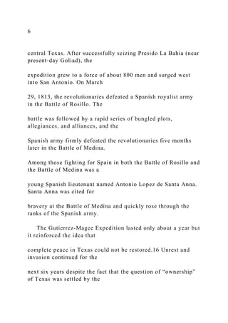 6
central Texas. After successfully seizing Presido La Bahia (near
present-day Goliad), the
expedition grew to a force of about 800 men and surged west
into San Antonio. On March
29, 1813, the revolutionaries defeated a Spanish royalist army
in the Battle of Rosillo. The
battle was followed by a rapid series of bungled plots,
allegiances, and alliances, and the
Spanish army firmly defeated the revolutionaries five months
later in the Battle of Medina.
Among those fighting for Spain in both the Battle of Rosillo and
the Battle of Medina was a
young Spanish lieutenant named Antonio Lopez de Santa Anna.
Santa Anna was cited for
bravery at the Battle of Medina and quickly rose through the
ranks of the Spanish army.
The Gutierrez-Magee Expedition lasted only about a year but
it reinforced the idea that
complete peace in Texas could not be restored.16 Unrest and
invasion continued for the
next six years despite the fact that the question of “ownership”
of Texas was settled by the
 