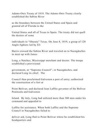 Adams-Onis Treaty of 1819. The Adams-Onis Treaty clearly
established the Sabine River
as the boundary between the United States and Spain and
granted all of Florida to the
United States and all of Texas to Spain. The treaty did not quell
the desires of some
individuals to “liberate” Texas. On June 8, 1819, a group of 120
Anglo fighters led by Eli
Harris crossed the Sabine River and traveled on to Nacogdoches
to meet up with James
Long, a Natchez, Mississippi merchant and doctor. The troops
established a provisional
government, or “Supreme Council”, in Nacogdoches, and
declared Long its chief. The
Council then proclaimed Galveston a port of entry; authorized
the construction of a fort at
Point Bolivar; and declared Jean Laffite governor of the Bolivar
Peninsula and Galveston
Island. By July, Long had enlisted more than 300 men under his
command and appealed to
Laffite for assistance. When both Laffite and the Supreme
Council in Nacogdoches failed to
deliver aid, Long fled to Point Bolivar where he established his
headquarters and
 