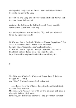 attempted to reorganize his forces. Spain quickly called out
troops to put down the Long
Expedition, and Long and fifty-two men left Point Bolivar and
traveled inland in hopes of
capturing La Bahia. At La Bahia, Spanish forces soundly
defeated the expedition and Long
was taken prisoner, sent to Mexico City, and later shot and
killed by a prison guard.17
16 Warren, Harris Gaylord, “Gutierrez-Magee Expedition,” The
Texas Handbook Online, Texas State Historical
Society, https://tshaonline.org/handbook/online.
17 Warren, Harris Gaylord, “Long Expedition,” The Texas
Handbook Online, Texas State Historical Society,
https://tshaonline.org/handbook/online/articles/qyl01.
7
The Wild and Wonderful Women of Texas: Jane Wilkinson
Long (1798 – 1880)
and “Kian” (birth unknown; death unknown)
Jane Long, the wife of James Long (the Long Expedition),
traveled from Natchez,
Mississippi, to Nacogdoches with her two children and Kian, a
slave girl (whose birth name,
birthdate, and family are unknown). The group then traveled
 