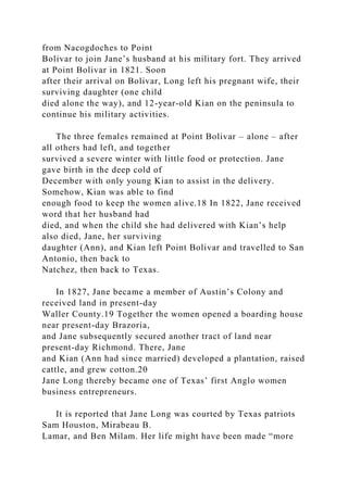 from Nacogdoches to Point
Bolivar to join Jane’s husband at his military fort. They arrived
at Point Bolivar in 1821. Soon
after their arrival on Bolivar, Long left his pregnant wife, their
surviving daughter (one child
died alone the way), and 12-year-old Kian on the peninsula to
continue his military activities.
The three females remained at Point Bolivar – alone – after
all others had left, and together
survived a severe winter with little food or protection. Jane
gave birth in the deep cold of
December with only young Kian to assist in the delivery.
Somehow, Kian was able to find
enough food to keep the women alive.18 In 1822, Jane received
word that her husband had
died, and when the child she had delivered with Kian’s help
also died, Jane, her surviving
daughter (Ann), and Kian left Point Bolivar and travelled to San
Antonio, then back to
Natchez, then back to Texas.
In 1827, Jane became a member of Austin’s Colony and
received land in present-day
Waller County.19 Together the women opened a boarding house
near present-day Brazoria,
and Jane subsequently secured another tract of land near
present-day Richmond. There, Jane
and Kian (Ann had since married) developed a plantation, raised
cattle, and grew cotton.20
Jane Long thereby became one of Texas’ first Anglo women
business entrepreneurs.
It is reported that Jane Long was courted by Texas patriots
Sam Houston, Mirabeau B.
Lamar, and Ben Milam. Her life might have been made “more
 
