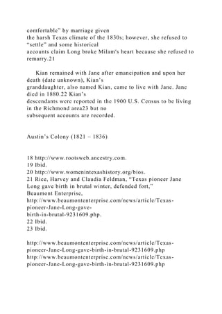 comfortable” by marriage given
the harsh Texas climate of the 1830s; however, she refused to
“settle” and some historical
accounts claim Long broke Milam's heart because she refused to
remarry.21
Kian remained with Jane after emancipation and upon her
death (date unknown), Kian’s
granddaughter, also named Kian, came to live with Jane. Jane
died in 1880.22 Kian’s
descendants were reported in the 1900 U.S. Census to be living
in the Richmond area23 but no
subsequent accounts are recorded.
Austin’s Colony (1821 – 1836)
18 http://www.rootsweb.ancestry.com.
19 Ibid.
20 http://www.womenintexashistory.org/bios.
21 Rice, Harvey and Claudia Feldman, “Texas pioneer Jane
Long gave birth in brutal winter, defended fort,”
Beaumont Enterprise,
http://www.beaumontenterprise.com/news/article/Texas-
pioneer-Jane-Long-gave-
birth-in-brutal-9231609.php.
22 Ibid.
23 Ibid.
http://www.beaumontenterprise.com/news/article/Texas-
pioneer-Jane-Long-gave-birth-in-brutal-9231609.php
http://www.beaumontenterprise.com/news/article/Texas-
pioneer-Jane-Long-gave-birth-in-brutal-9231609.php
 