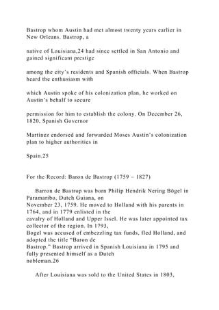 Bastrop whom Austin had met almost twenty years earlier in
New Orleans. Bastrop, a
native of Louisiana,24 had since settled in San Antonio and
gained significant prestige
among the city’s residents and Spanish officials. When Bastrop
heard the enthusiasm with
which Austin spoke of his colonization plan, he worked on
Austin’s behalf to secure
permission for him to establish the colony. On December 26,
1820, Spanish Governor
Martínez endorsed and forwarded Moses Austin’s colonization
plan to higher authorities in
Spain.25
For the Record: Baron de Bastrop (1759 – 1827)
Barron de Bastrop was born Philip Hendrik Nering Bögel in
Paramaribo, Dutch Guiana, on
November 23, 1759. He moved to Holland with his parents in
1764, and in 1779 enlisted in the
cavalry of Holland and Upper Issel. He was later appointed tax
collector of the region. In 1793,
Bogel was accused of embezzling tax funds, fled Holland, and
adopted the title “Baron de
Bastrop.” Bastrop arrived in Spanish Louisiana in 1795 and
fully presented himself as a Dutch
nobleman.26
After Louisiana was sold to the United States in 1803,
 
