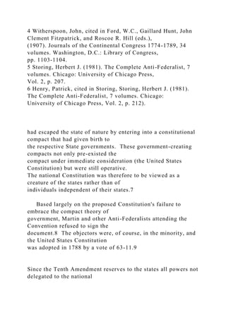 4 Witherspoon, John, cited in Ford, W.C., Gaillard Hunt, John
Clement Fitzpatrick, and Roscoe R. Hill (eds.),
(1907). Journals of the Continental Congress 1774-1789, 34
volumes. Washington, D.C.: Library of Congress,
pp. 1103-1104.
5 Storing, Herbert J. (1981). The Complete Anti-Federalist, 7
volumes. Chicago: University of Chicago Press,
Vol. 2, p. 207.
6 Henry, Patrick, cited in Storing, Storing, Herbert J. (1981).
The Complete Anti-Federalist, 7 volumes. Chicago:
University of Chicago Press, Vol. 2, p. 212).
had escaped the state of nature by entering into a constitutional
compact that had given birth to
the respective State governments. These government-creating
compacts not only pre-existed the
compact under immediate consideration (the United States
Constitution) but were still operative.
The national Constitution was therefore to be viewed as a
creature of the states rather than of
individuals independent of their states.7
Based largely on the proposed Constitution's failure to
embrace the compact theory of
government, Martin and other Anti-Federalists attending the
Convention refused to sign the
document.8 The objectors were, of course, in the minority, and
the United States Constitution
was adopted in 1788 by a vote of 63-11.9
Since the Tenth Amendment reserves to the states all powers not
delegated to the national
 