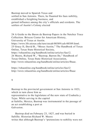 Bastrop moved to Spanish Texas and
settled in San Antonio. There, he flaunted his faux nobility,
established a freighting business, and
gained influence among the city’s officials and residents. The
settlers of Austin’s Colony elected
24 A Guide to the Baron de Bastrop Papers in the Natchez Trace
Collection. Briscoe Center for American History,
University of Texas at Austin.
https://www.lib.utexas.edu/taro/utcah/00389/cah-00389.html.
25 Gracy II, David B., “Moses Austin,” The Handbook of Texas
Online, Texas State Historical Society,
https://tshaonline.org/handbook/online/articles/fau12.
26 Moore, Richard W., “Bastrop, Barron De,” Handbook of
Texas Online, Texas State Historical Association,
http://www.tshaonline.org/handbook/online/articles/fbaae.
https://tshaonline.org/handbook/online/articles/fau12
http://www.tshaonline.org/handbook/online/articles/fbaae
9
Bastrop to the provincial government at San Antonio in 1823,
which in turn chose him as
representative to the legislature of the new state of Coahuila y
Tejas. While serving in the capitol
at Saltillo, Mexico, Bastrop was instrumental in the passage of
an act establishing a port at
Galveston.
Bastrop died on February 23, 1827, and was buried in
Saltillo. Historian Richard W. Moore
writes that although Bastrop’s “pretensions to nobility were not
 