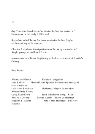 10
day Texas for hundreds of centuries before the arrival of
Europeans in the early 1500s, and
Spain had ruled Texas for three centuries before Anglo
settlement began in earnest.
Chapter 2 explores immigration into Texas by a number of
Anglo groups as well as African
movements into Texas beginning with the settlement of Austin’s
Colony.
Key Terms
Alonso de Pineda Esteban Angelina
Jean Lafitte First official Spanish Settlements Treaty of
Fontainebleau
Louisiana Purchase Gutierrez-Magee Expedition
Adams-Onis Treaty
Long Expedition Jane Wilkinson Long Kian
Austin’s Colony Moses Austin Baron de Bastrop
Stephen F. Austin Old Three Hundred Battle of
Medina
 