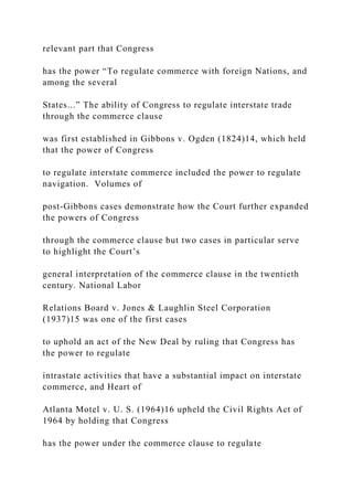 relevant part that Congress
has the power “To regulate commerce with foreign Nations, and
among the several
States...” The ability of Congress to regulate interstate trade
through the commerce clause
was first established in Gibbons v. Ogden (1824)14, which held
that the power of Congress
to regulate interstate commerce included the power to regulate
navigation. Volumes of
post-Gibbons cases demonstrate how the Court further expanded
the powers of Congress
through the commerce clause but two cases in particular serve
to highlight the Court’s
general interpretation of the commerce clause in the twentieth
century. National Labor
Relations Board v. Jones & Laughlin Steel Corporation
(1937)15 was one of the first cases
to uphold an act of the New Deal by ruling that Congress has
the power to regulate
intrastate activities that have a substantial impact on interstate
commerce, and Heart of
Atlanta Motel v. U. S. (1964)16 upheld the Civil Rights Act of
1964 by holding that Congress
has the power under the commerce clause to regulate
 