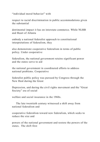 “individual moral behavior” with
respect to racial discrimination in public accommodations given
the substantial
detrimental impact it has on interstate commerce. While NLRB
and Heart of Atlanta
embody a national federalist approach to constitutional
interpretations of federalism, they
also demonstrate cooperative federalism in terms of public
policy. Under cooperative
federalism, the national government retains significant power
and the states serve to aid
the national government in coordinated efforts to address
national problems. Cooperative
federalist public policy was pursued by Congress through the
New Deal during the Great
Depression, and during the civil rights movement and the “Great
Society” era of social
welfare and social insurance in the 1960s.
The late twentieth century witnessed a shift away from
national federalism and
cooperative federalism toward new federalism, which seeks to
reduce the size and
powers of the national government and restore the powers of the
states. The shift first
 