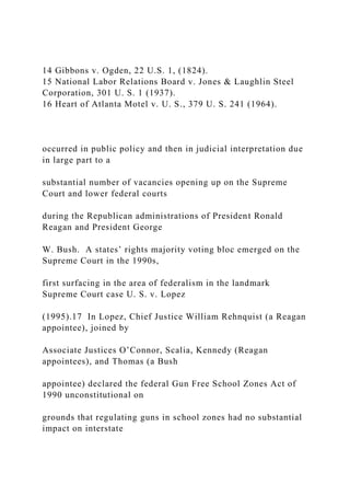 14 Gibbons v. Ogden, 22 U.S. 1, (1824).
15 National Labor Relations Board v. Jones & Laughlin Steel
Corporation, 301 U. S. 1 (1937).
16 Heart of Atlanta Motel v. U. S., 379 U. S. 241 (1964).
occurred in public policy and then in judicial interpretation due
in large part to a
substantial number of vacancies opening up on the Supreme
Court and lower federal courts
during the Republican administrations of President Ronald
Reagan and President George
W. Bush. A states’ rights majority voting bloc emerged on the
Supreme Court in the 1990s,
first surfacing in the area of federalism in the landmark
Supreme Court case U. S. v. Lopez
(1995).17 In Lopez, Chief Justice William Rehnquist (a Reagan
appointee), joined by
Associate Justices O’Connor, Scalia, Kennedy (Reagan
appointees), and Thomas (a Bush
appointee) declared the federal Gun Free School Zones Act of
1990 unconstitutional on
grounds that regulating guns in school zones had no substantial
impact on interstate
 