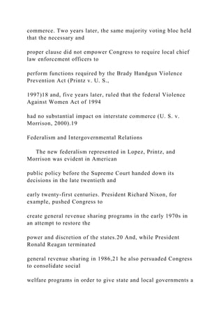 commerce. Two years later, the same majority voting bloc held
that the necessary and
proper clause did not empower Congress to require local chief
law enforcement officers to
perform functions required by the Brady Handgun Violence
Prevention Act (Printz v. U. S.,
1997)18 and, five years later, ruled that the federal Violence
Against Women Act of 1994
had no substantial impact on interstate commerce (U. S. v.
Morrison, 2000).19
Federalism and Intergovernmental Relations
The new federalism represented in Lopez, Printz, and
Morrison was evident in American
public policy before the Supreme Court handed down its
decisions in the late twentieth and
early twenty-first centuries. President Richard Nixon, for
example, pushed Congress to
create general revenue sharing programs in the early 1970s in
an attempt to restore the
power and discretion of the states.20 And, while President
Ronald Reagan terminated
general revenue sharing in 1986,21 he also persuaded Congress
to consolidate social
welfare programs in order to give state and local governments a
 