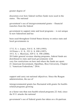 greater degree of
discretion over how federal welfare funds were used in the
states. The national
government’s use of intergovernmental grants – financial
transfers from the federal
government to support state and local programs – is not unique
to new federalism and has
been used throughout United States history to entice state and
local governments to
17 U. S. v. Lopez, 514 U. S. 549 (1995).
18 Printz v. U. S., 521 U. S. 898 (1997).
19 U. S. v. Morrison, 529 U. S. 598 (2000).
20 Under general revenue sharing programs, federal funds are
distributed to state and local governments with
very few restrictions on how and where the funds are spent.
21 American Government, OpenStax, Rice University, Chapter
3, “American Federalism,” 2016.
support and carry out national objectives. Since the Reagan
administration, the use of
intergovernmental grants has fluctuated with grants for health-
related programs growing
at a faster rate than non-health related programs.22 And, since
the 9/11 attacks the national
government’s use of federal grants has taken on a bi-partisan
 
