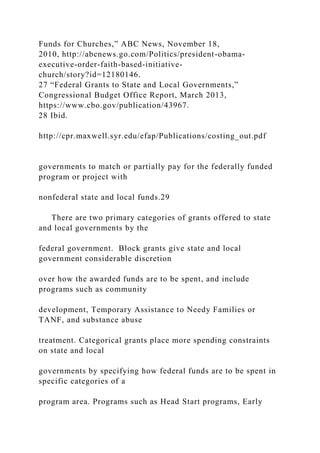 Funds for Churches,” ABC News, November 18,
2010, http://abcnews.go.com/Politics/president-obama-
executive-order-faith-based-initiative-
church/story?id=12180146.
27 “Federal Grants to State and Local Governments,”
Congressional Budget Office Report, March 2013,
https://www.cbo.gov/publication/43967.
28 Ibid.
http://cpr.maxwell.syr.edu/efap/Publications/costing_out.pdf
governments to match or partially pay for the federally funded
program or project with
nonfederal state and local funds.29
There are two primary categories of grants offered to state
and local governments by the
federal government. Block grants give state and local
government considerable discretion
over how the awarded funds are to be spent, and include
programs such as community
development, Temporary Assistance to Needy Families or
TANF, and substance abuse
treatment. Categorical grants place more spending constraints
on state and local
governments by specifying how federal funds are to be spent in
specific categories of a
program area. Programs such as Head Start programs, Early
 