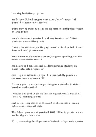 Learning Initiative programs,
and Magnet School programs are examples of categorical
grants. Furthermore, categorical
grants may be awarded based on the merit of a proposed project
or through non-
competitive grants provided to all applicant states. Project
grants are competitive grants
that are limited to a specific project over a fixed period of time.
State and local governments
have almost no discretion over project grant spending, and the
award often carries precise
conditions and controls such as demonstrating students are
making adequate progress or
ensuring a construction project has successfully passed an
environmental assessment.30
Formula grants are non-competitive grants awarded to states
based on mathematical
formulas designed to ensure fair and equitable distribution of
funds by including factors
such as state population or the number of students attending
public schools in each state.
The federal government provided $607 billion in grants to state
and local governments in
2011, accounting for 17 percent of federal outlays and a quarter
 