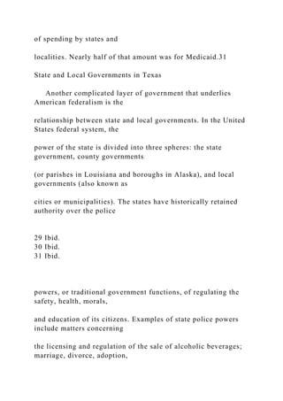 of spending by states and
localities. Nearly half of that amount was for Medicaid.31
State and Local Governments in Texas
Another complicated layer of government that underlies
American federalism is the
relationship between state and local governments. In the United
States federal system, the
power of the state is divided into three spheres: the state
government, county governments
(or parishes in Louisiana and boroughs in Alaska), and local
governments (also known as
cities or municipalities). The states have historically retained
authority over the police
29 Ibid.
30 Ibid.
31 Ibid.
powers, or traditional government functions, of regulating the
safety, health, morals,
and education of its citizens. Examples of state police powers
include matters concerning
the licensing and regulation of the sale of alcoholic beverages;
marriage, divorce, adoption,
 