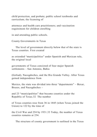 child protection, and probate; public school textbooks and
curriculum; the licensing of
attorneys and health care practitioners; and vaccination
requirement for children enrolling
in and attending public schools.
County Governments in Texas
The level of government directly below that of the state is
Texas counties. First created
as extended “municipalities” under Spanish and Mexican rule,
the original local
governments of Texas consisted of four major Spanish
settlements – San Antonio, Bahia
(Goliad), Nacogdoches, and the Rio Grande Valley. After Texas
gained independence from
Mexico, the state was divided into three “departments” – Bexar,
Brazos, and Nacogdoches –
and 23 “municipalities” that became counties under the
Republic of Texas.32 The number
of Texas counties rose from 36 in 1845 (when Texas joined the
Union) to 122 by the time of
the Civil War and 254 by 1931.33 Today, the number of Texas
counties remains at 254.
The structure of county government is outlined in the Texas
 