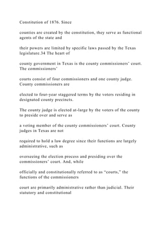 Constitution of 1876. Since
counties are created by the constitution, they serve as functional
agents of the state and
their powers are limited by specific laws passed by the Texas
legislature.34 The heart of
county government in Texas is the county commissioners’ court.
The commissioners’
courts consist of four commissioners and one county judge.
County commissioners are
elected to four-year staggered terms by the voters residing in
designated county precincts.
The county judge is elected at-large by the voters of the county
to preside over and serve as
a voting member of the county commissioners’ court. County
judges in Texas are not
required to hold a law degree since their functions are largely
administrative, such as
overseeing the election process and presiding over the
commissioners’ court. And, while
officially and constitutionally referred to as “courts,” the
functions of the commissioners
court are primarily administrative rather than judicial. Their
statutory and constitutional
 