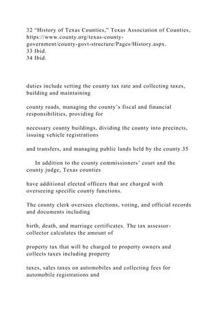32 “History of Texas Counties,” Texas Association of Counties,
https://www.county.org/texas-county-
government/county-govt-structure/Pages/History.aspx.
33 Ibid.
34 Ibid.
duties include setting the county tax rate and collecting taxes,
building and maintaining
county roads, managing the county’s fiscal and financial
responsibilities, providing for
necessary county buildings, dividing the county into precincts,
issuing vehicle registrations
and transfers, and managing public lands held by the county.35
In addition to the county commissioners’ court and the
county judge, Texas counties
have additional elected officers that are charged with
overseeing specific county functions.
The county clerk oversees elections, voting, and official records
and documents including
birth, death, and marriage certificates. The tax assessor-
collector calculates the amount of
property tax that will be charged to property owners and
collects taxes including property
taxes, sales taxes on automobiles and collecting fees for
automobile registrations and
 